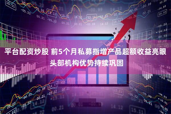 平台配资炒股 前5个月私募指增产品超额收益亮眼 头部机构优势持续巩固