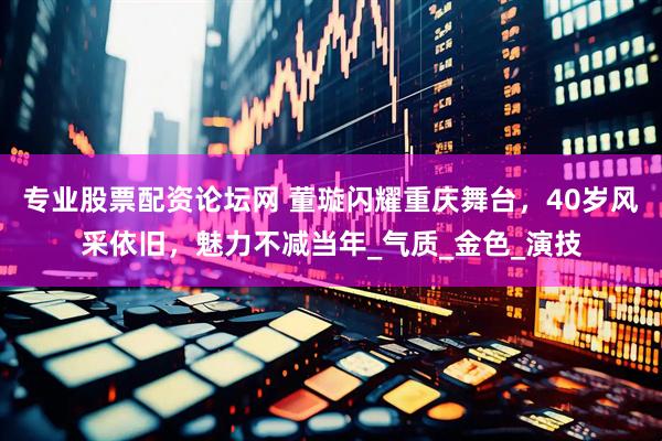 专业股票配资论坛网 董璇闪耀重庆舞台，40岁风采依旧，魅力不减当年_气质_金色_演技