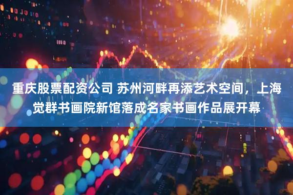 重庆股票配资公司 苏州河畔再添艺术空间，上海觉群书画院新馆落成名家书画作品展开幕