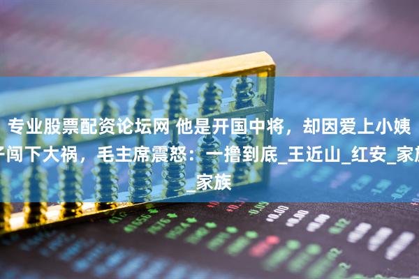 专业股票配资论坛网 他是开国中将，却因爱上小姨子闯下大祸，毛主席震怒：一撸到底_王近山_红安_家族