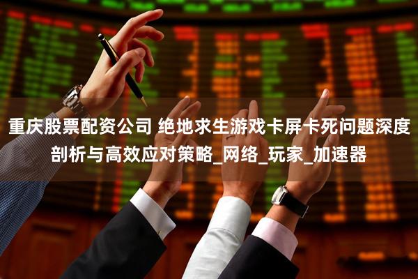 重庆股票配资公司 绝地求生游戏卡屏卡死问题深度剖析与高效应对策略_网络_玩家_加速器