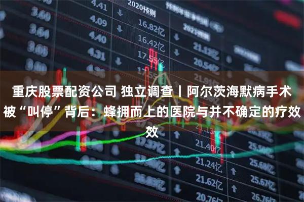 重庆股票配资公司 独立调查丨阿尔茨海默病手术被“叫停”背后：蜂拥而上的医院与并不确定的疗效