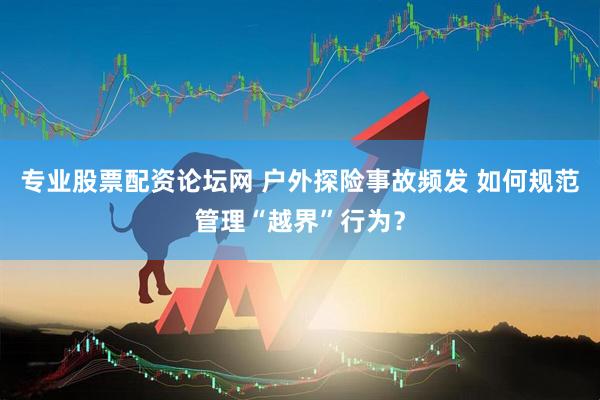 专业股票配资论坛网 户外探险事故频发 如何规范管理“越界”行为？