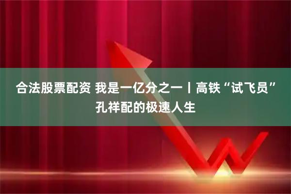 合法股票配资 我是一亿分之一丨高铁“试飞员”孔祥配的极速人生