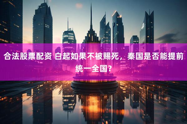合法股票配资 白起如果不被赐死，秦国是否能提前统一全国？