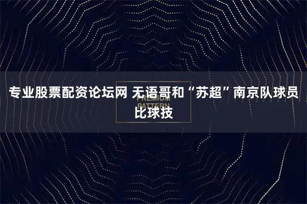 专业股票配资论坛网 无语哥和“苏超”南京队球员比球技