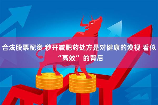 合法股票配资 秒开减肥药处方是对健康的漠视 看似 “高效” 的背后