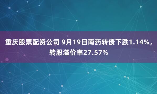 重庆股票配资公司 9月19日南药转债下跌1.14%，转股溢价率27.57%