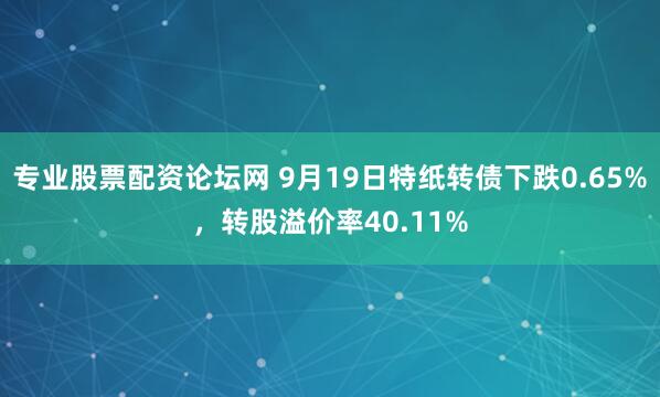 专业股票配资论坛网 9月19日特纸转债下跌0.65%，转股溢价率40.11%