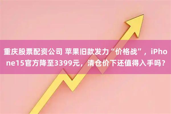 重庆股票配资公司 苹果旧款发力“价格战”，iPhone15官方降至3399元，清仓价下还值得入手吗？