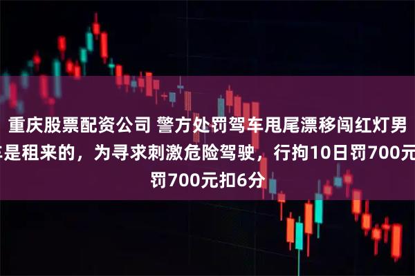 重庆股票配资公司 警方处罚驾车甩尾漂移闯红灯男子：车是租来的，为寻求刺激危险驾驶，行拘10日罚700元扣6分