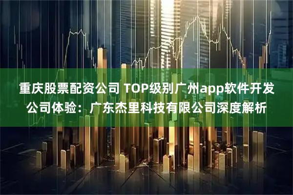 重庆股票配资公司 TOP级别广州app软件开发公司体验：广东杰里科技有限公司深度解析