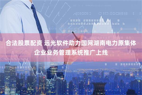 合法股票配资 远光软件助力国网湖南电力原集体企业业务管理系统推广上线