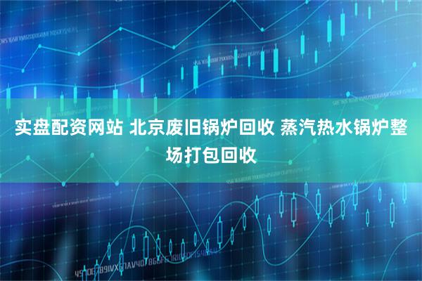 实盘配资网站 北京废旧锅炉回收 蒸汽热水锅炉整场打包回收
