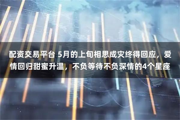 配资交易平台 5月的上旬相思成灾终得回应，爱情回归甜蜜升温，不负等待不负深情的4个星座