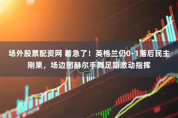 场外股票配资网 着急了！英格兰仍0-1落后民主刚果，场边图赫尔手舞足蹈激动指挥