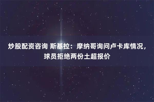 炒股配资咨询 斯基拉：摩纳哥询问卢卡库情况，球员拒绝两份土超报价