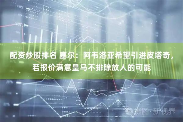 配资炒股排名 塞尔：阿韦洛亚希望引进皮塔奇，若报价满意皇马不排除放人的可能