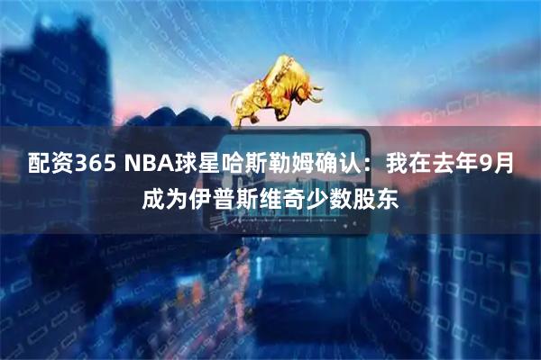 配资365 NBA球星哈斯勒姆确认：我在去年9月成为伊普斯维奇少数股东