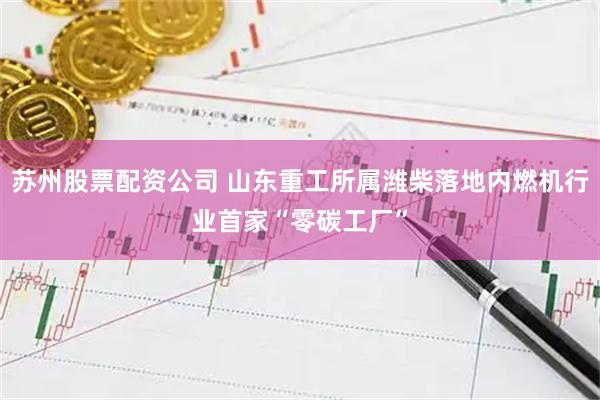 苏州股票配资公司 山东重工所属潍柴落地内燃机行业首家“零碳工厂”